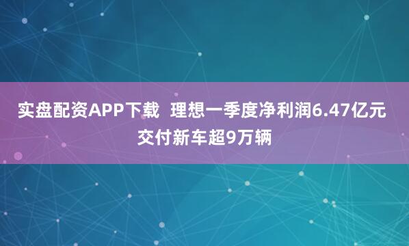 实盘配资APP下载  理想一季度净利润6.47亿元 交付新车超9万辆