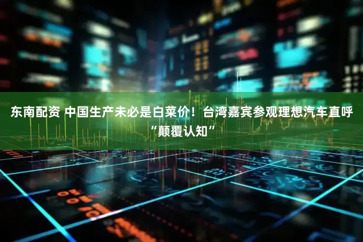 东南配资 中国生产未必是白菜价！台湾嘉宾参观理想汽车直呼“颠覆认知”