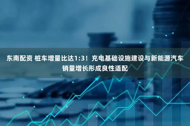 东南配资 桩车增量比达1:3！充电基础设施建设与新能源汽车销量增长形成良性适配