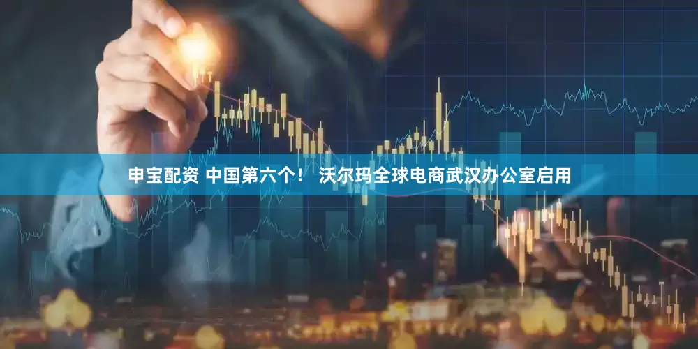 申宝配资 中国第六个！ 沃尔玛全球电商武汉办公室启用
