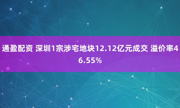 通盈配资 深圳1宗涉宅地块12.12亿元成交 溢价率46.55%