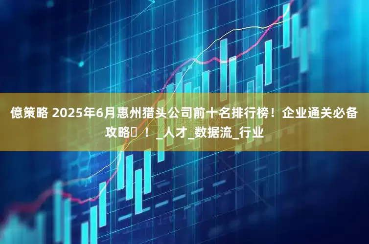 億策略 2025年6月惠州猎头公司前十名排行榜！企业通关必备攻略​！_人才_数据流_行业
