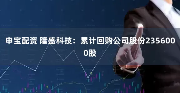 申宝配资 隆盛科技：累计回购公司股份2356000股