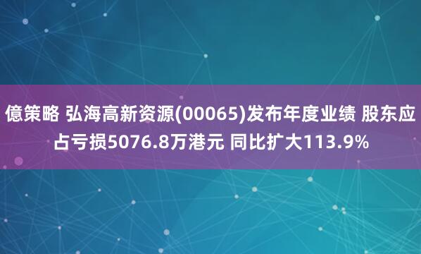 億策略 弘海高新资源(00065)发布年度业绩 股东应占亏损5076.8万港元 同比扩大113.9%