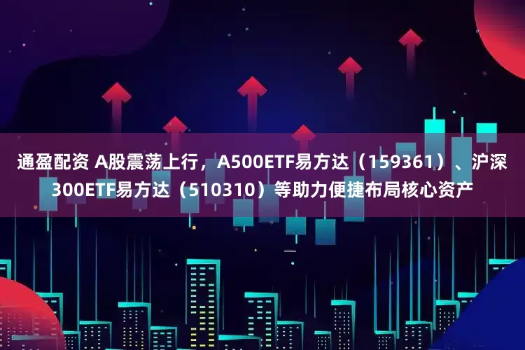 通盈配资 A股震荡上行，A500ETF易方达（159361）、沪深300ETF易方达（510310）等助力便捷布局核心资产