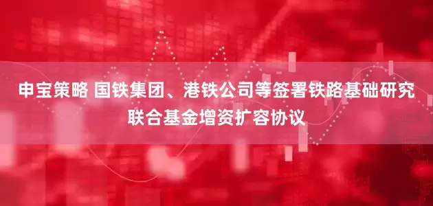 申宝策略 国铁集团、港铁公司等签署铁路基础研究联合基金增资扩容协议