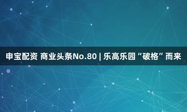 申宝配资 商业头条No.80 | 乐高乐园“破格”而来
