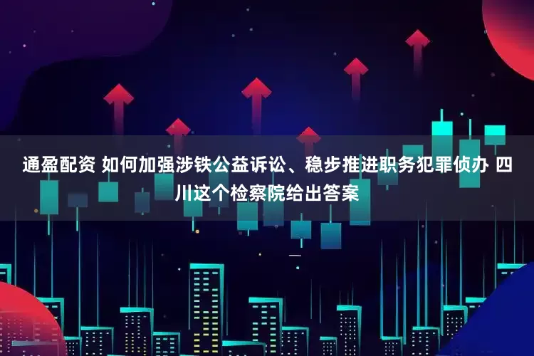 通盈配资 如何加强涉铁公益诉讼、稳步推进职务犯罪侦办 四川这个检察院给出答案