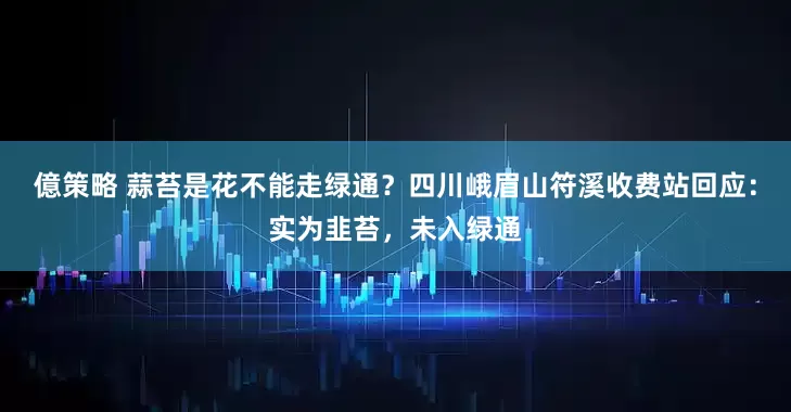 億策略 蒜苔是花不能走绿通？四川峨眉山符溪收费站回应：实为韭苔，未入绿通