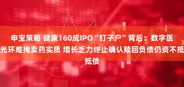 申宝策略 健康160成IPO“钉子户”背后：数字医疗光环难掩卖药实质 增长乏力终止确认赎回负债仍资不抵债