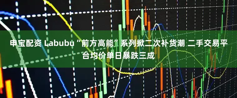 申宝配资 Labubu“前方高能”系列掀二次补货潮 二手交易平台均价单日暴跌三成