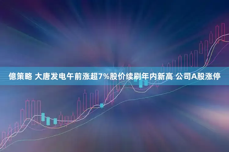億策略 大唐发电午前涨超7%股价续刷年内新高 公司A股涨停