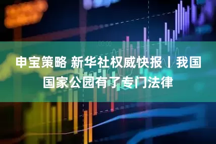 申宝策略 新华社权威快报丨我国国家公园有了专门法律