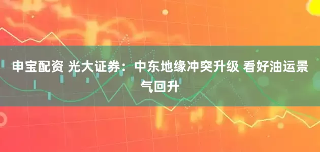 申宝配资 光大证券：中东地缘冲突升级 看好油运景气回升