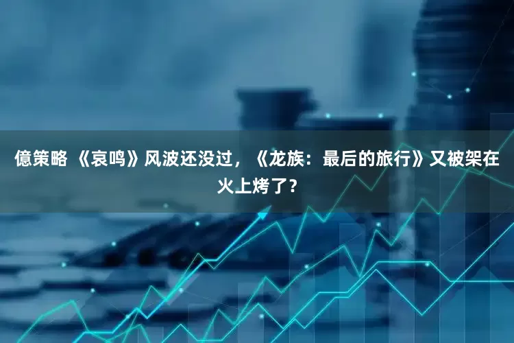 億策略 《哀鸣》风波还没过，《龙族：最后的旅行》又被架在火上烤了？