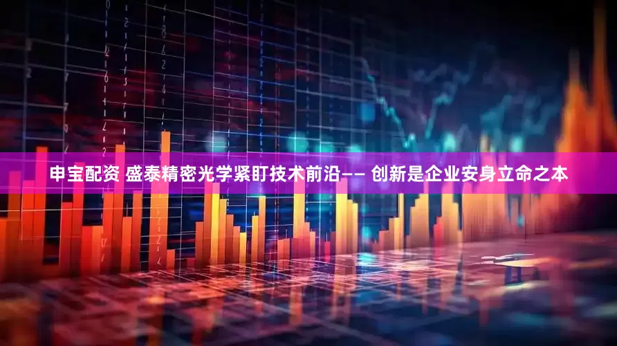 申宝配资 盛泰精密光学紧盯技术前沿—— 创新是企业安身立命之本